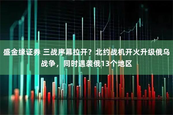 盛金缘证券 三战序幕拉开？北约战机开火升级俄乌战争，同时遇袭俄13个地区
