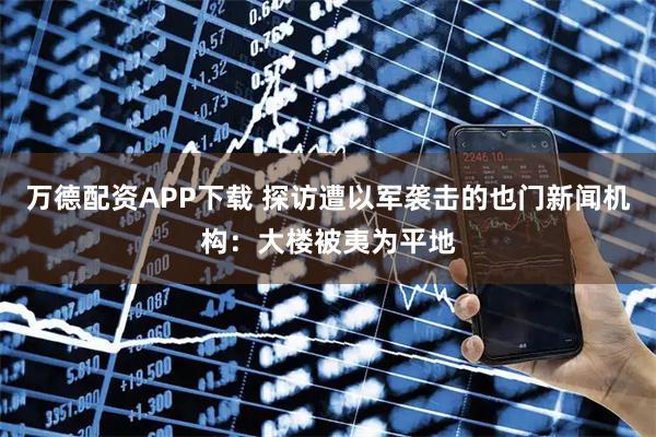 万德配资APP下载 探访遭以军袭击的也门新闻机构：大楼被夷为平地