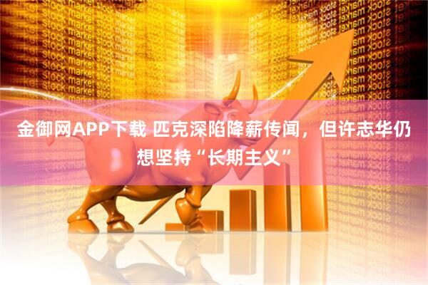 金御网APP下载 匹克深陷降薪传闻，但许志华仍想坚持“长期主义”