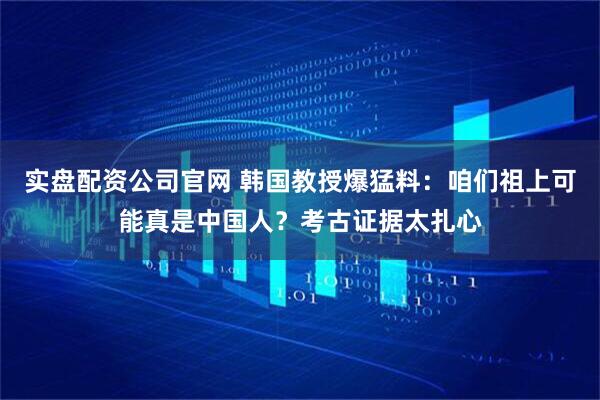 实盘配资公司官网 韩国教授爆猛料：咱们祖上可能真是中国人？考古证据太扎心