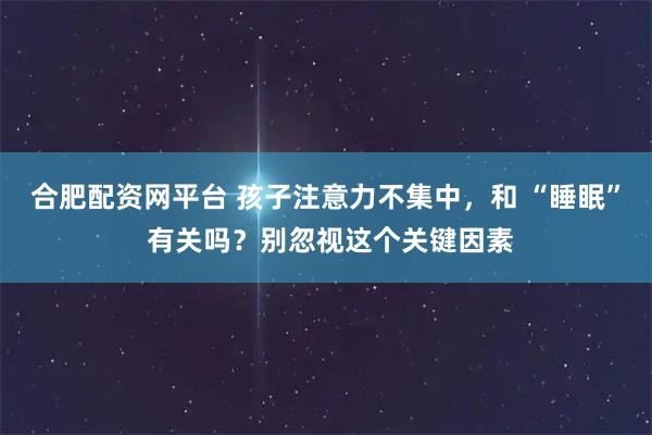 合肥配资网平台 孩子注意力不集中，和 “睡眠” 有关吗？别忽视这个关键因素