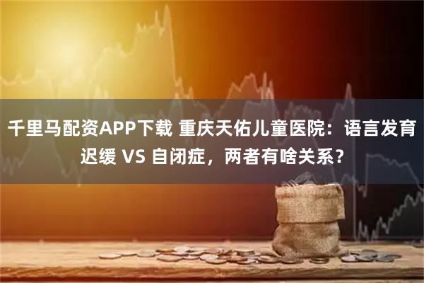 千里马配资APP下载 重庆天佑儿童医院：语言发育迟缓 VS 自闭症，两者有啥关系？