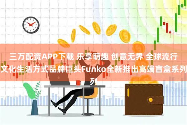 三万配资APP下载 乐享萌趣 创意无界 全球流行文化生活方式品牌巨头Funko全新推出高端盲盒系列