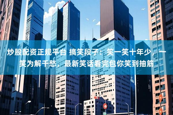 炒股配资正规平台 搞笑段子：笑一笑十年少，一笑为解千愁，最新笑话看完包你笑到抽筋