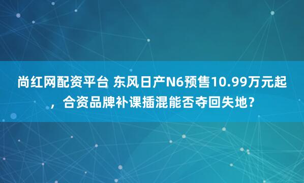 尚红网配资平台 东风日产N6预售10.99万元起，合资品牌补课插混能否夺回失地？