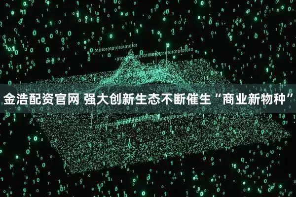 金浩配资官网 强大创新生态不断催生“商业新物种”