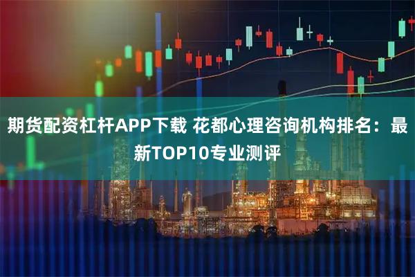 期货配资杠杆APP下载 花都心理咨询机构排名：最新TOP10专业测评