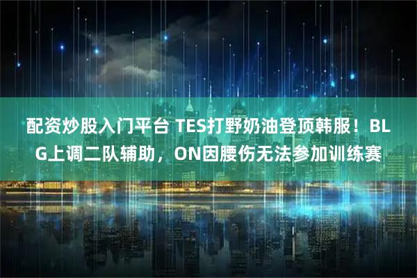 配资炒股入门平台 TES打野奶油登顶韩服！BLG上调二队辅助，ON因腰伤无法参加训练赛