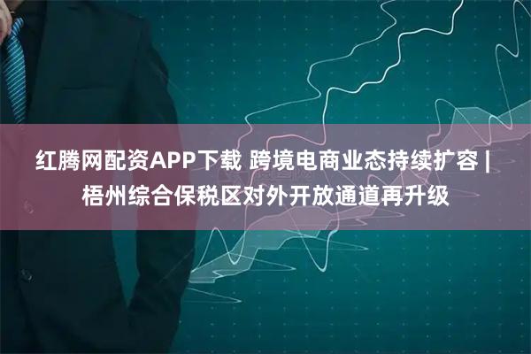 红腾网配资APP下载 跨境电商业态持续扩容 | 梧州综合保税区对外开放通道再升级