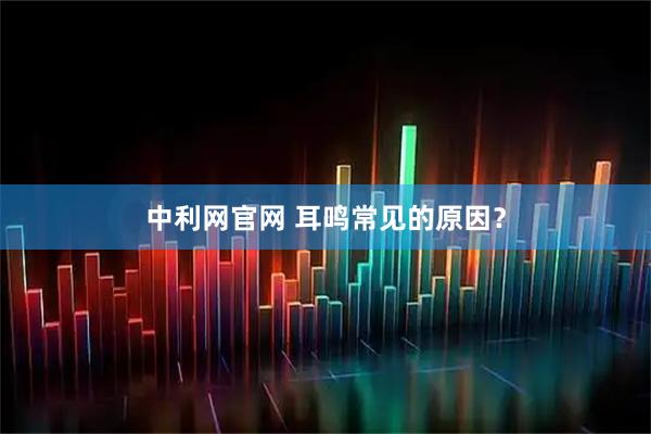中利网官网 耳鸣常见的原因？