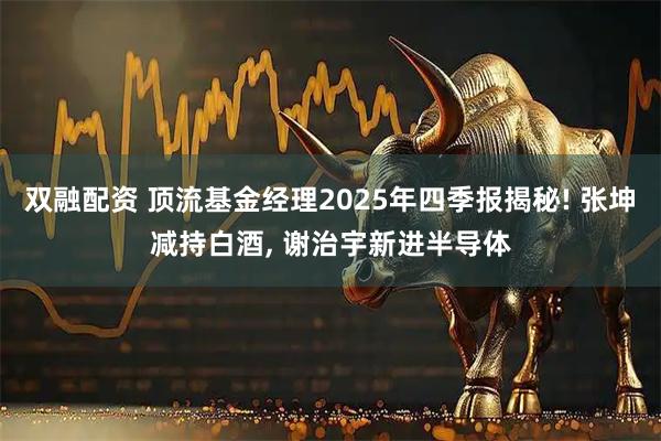 双融配资 顶流基金经理2025年四季报揭秘! 张坤减持白酒, 谢治宇新进半导体