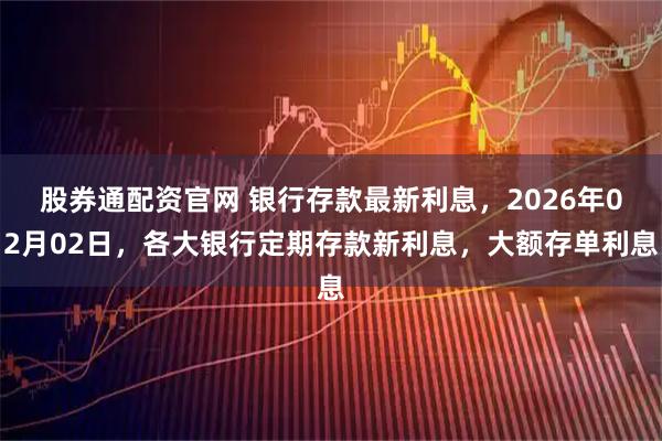 股券通配资官网 银行存款最新利息，2026年02月02日，各大银行定期存款新利息，大额存单利息