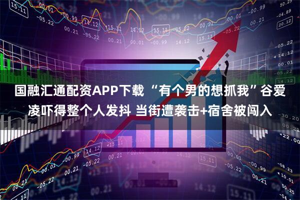 国融汇通配资APP下载 “有个男的想抓我”谷爱凌吓得整个人发抖 当街遭袭击+宿舍被闯入