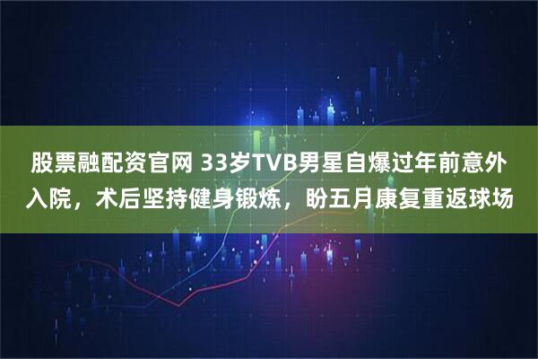 股票融配资官网 33岁TVB男星自爆过年前意外入院，术后坚持健身锻炼，盼五月康复重返球场
