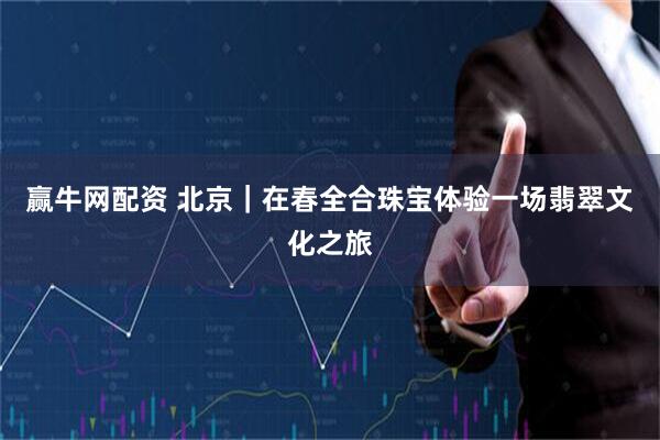 赢牛网配资 北京｜在春全合珠宝体验一场翡翠文化之旅