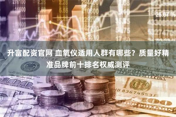 升富配资官网 血氧仪适用人群有哪些？质量好精准品牌前十排名权威测评