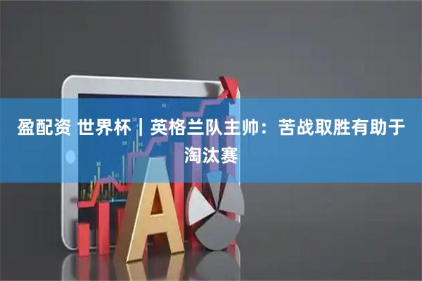 盈配资 世界杯｜英格兰队主帅：苦战取胜有助于淘汰赛