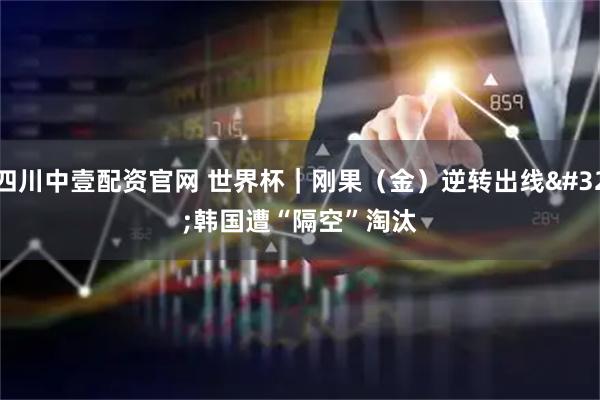 四川中壹配资官网 世界杯｜刚果（金）逆转出线 韩国遭“隔空”淘汰