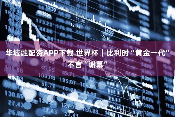 华城融配资APP下载 世界杯｜比利时“黄金一代”不言“谢幕”