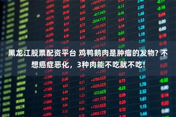 黑龙江股票配资平台 鸡鸭鹅肉是肿瘤的发物? 不想癌症恶化，3种肉能不吃就不吃!