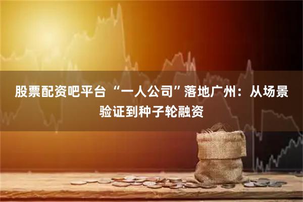 股票配资吧平台 “一人公司”落地广州：从场景验证到种子轮融资