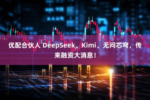 优配合伙人 DeepSeek、Kimi、无问芯穹,传来融资大消息!