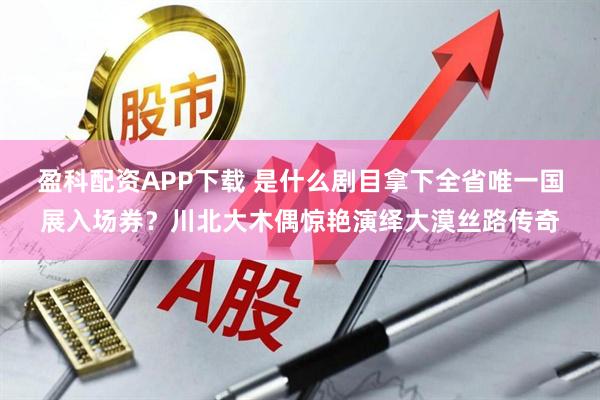 盈科配资APP下载 是什么剧目拿下全省唯一国展入场券?川北大木偶惊艳演绎大漠丝路传奇