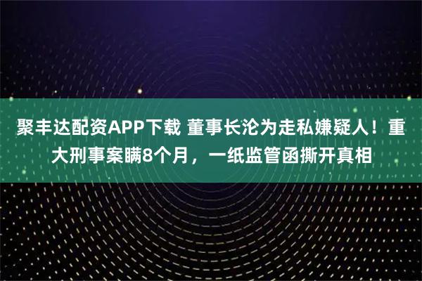 聚丰达配资APP下载 董事长沦为走私嫌疑人!重大刑事案瞒8个月,一纸监管函撕开真相