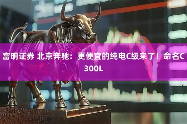 富明证券 北京奔驰：更便宜的纯电C级来了！命名C300L